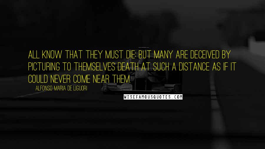 Alfonso Maria De Liguori Quotes: All know that they must die; but many are deceived by picturing to themselves death at such a distance as if it could never come near them.