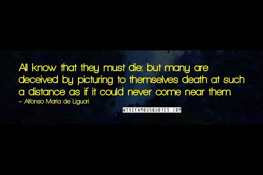 Alfonso Maria De Liguori Quotes: All know that they must die; but many are deceived by picturing to themselves death at such a distance as if it could never come near them.
