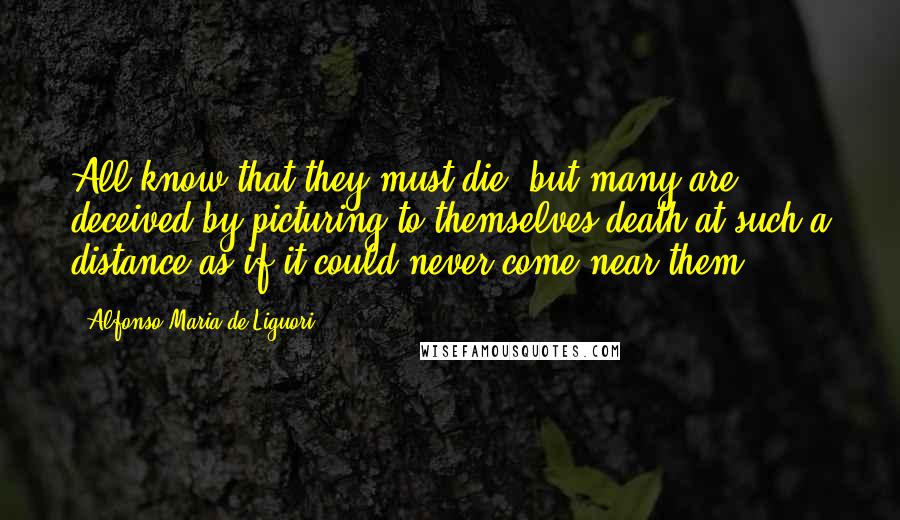 Alfonso Maria De Liguori Quotes: All know that they must die; but many are deceived by picturing to themselves death at such a distance as if it could never come near them.
