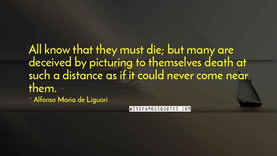 Alfonso Maria De Liguori Quotes: All know that they must die; but many are deceived by picturing to themselves death at such a distance as if it could never come near them.