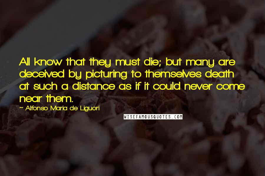 Alfonso Maria De Liguori Quotes: All know that they must die; but many are deceived by picturing to themselves death at such a distance as if it could never come near them.