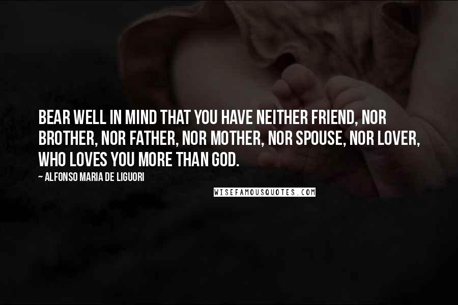 Alfonso Maria De Liguori Quotes: Bear well in mind that you have neither friend, nor brother, nor father, nor mother, nor spouse, nor lover, who loves you more than God.