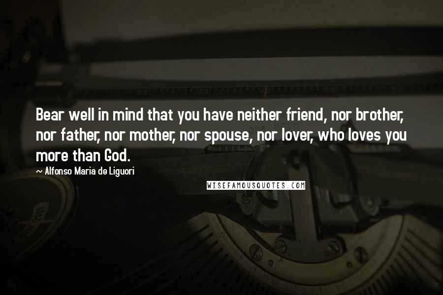 Alfonso Maria De Liguori Quotes: Bear well in mind that you have neither friend, nor brother, nor father, nor mother, nor spouse, nor lover, who loves you more than God.