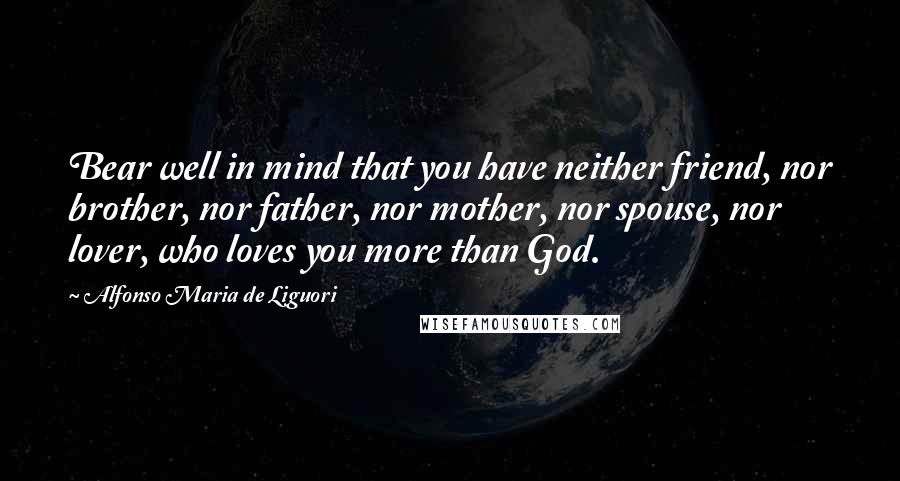 Alfonso Maria De Liguori Quotes: Bear well in mind that you have neither friend, nor brother, nor father, nor mother, nor spouse, nor lover, who loves you more than God.