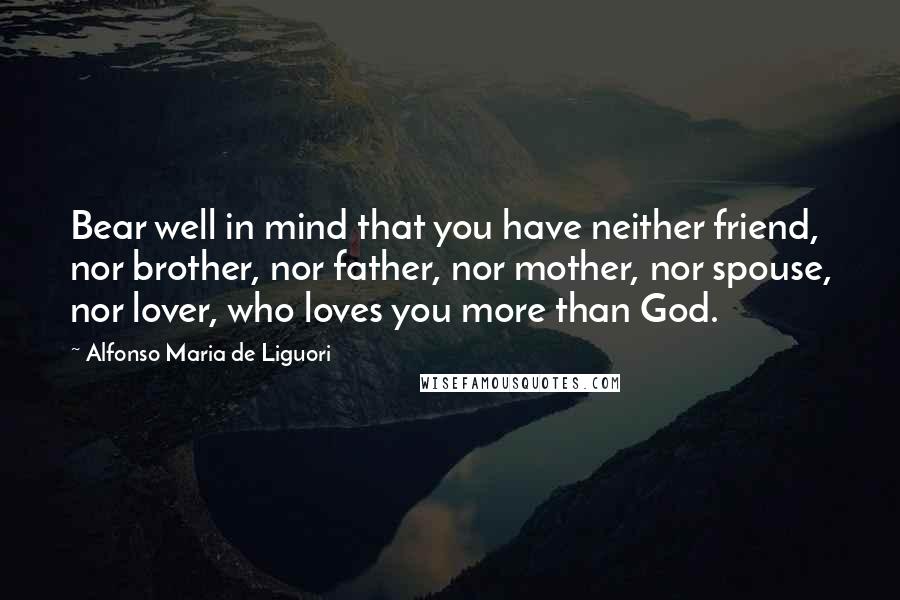 Alfonso Maria De Liguori Quotes: Bear well in mind that you have neither friend, nor brother, nor father, nor mother, nor spouse, nor lover, who loves you more than God.