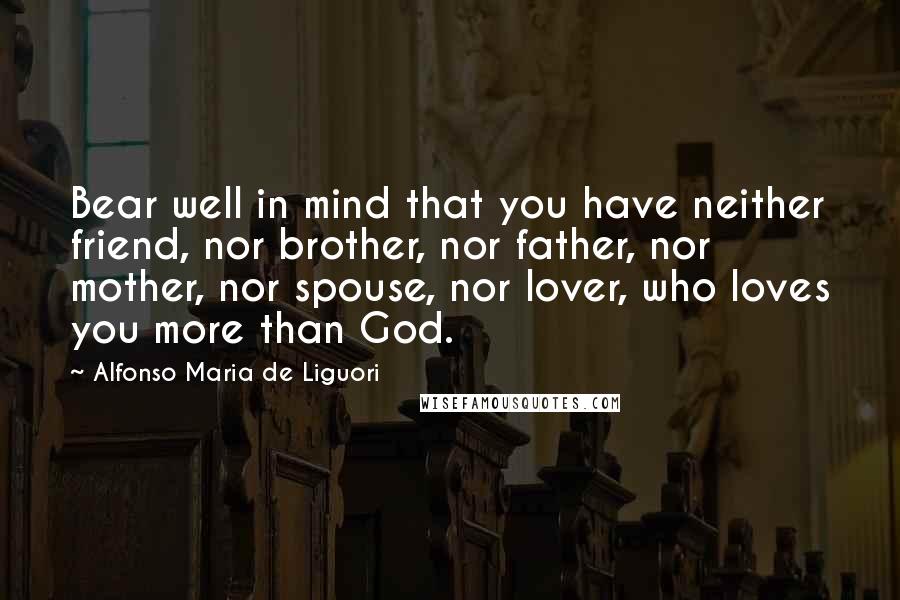 Alfonso Maria De Liguori Quotes: Bear well in mind that you have neither friend, nor brother, nor father, nor mother, nor spouse, nor lover, who loves you more than God.