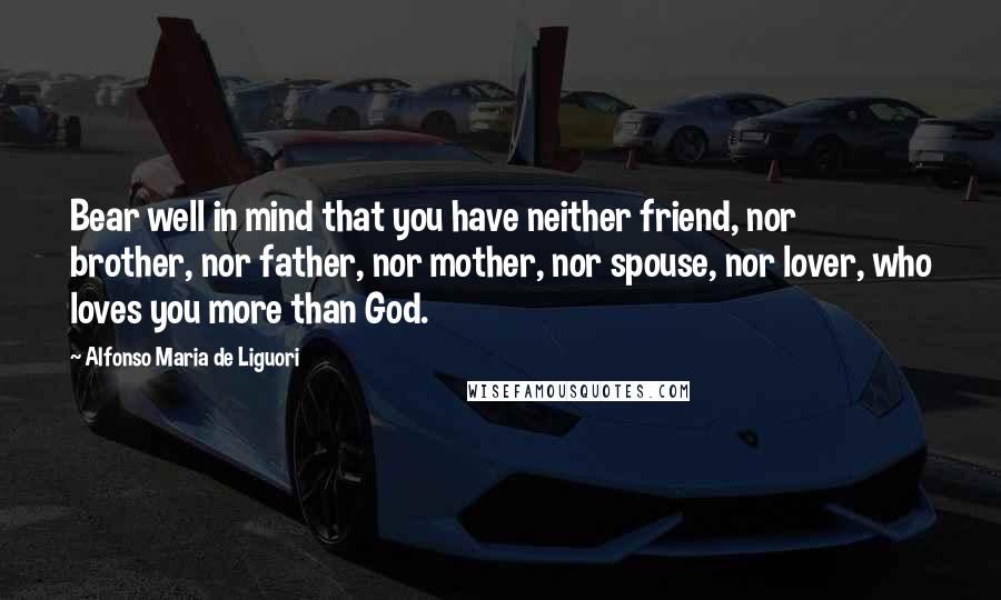 Alfonso Maria De Liguori Quotes: Bear well in mind that you have neither friend, nor brother, nor father, nor mother, nor spouse, nor lover, who loves you more than God.