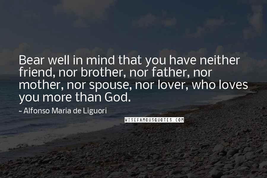 Alfonso Maria De Liguori Quotes: Bear well in mind that you have neither friend, nor brother, nor father, nor mother, nor spouse, nor lover, who loves you more than God.