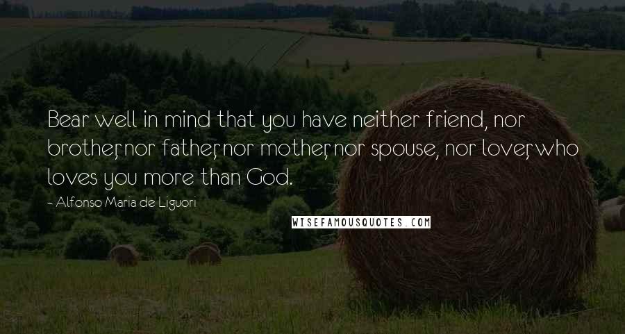 Alfonso Maria De Liguori Quotes: Bear well in mind that you have neither friend, nor brother, nor father, nor mother, nor spouse, nor lover, who loves you more than God.