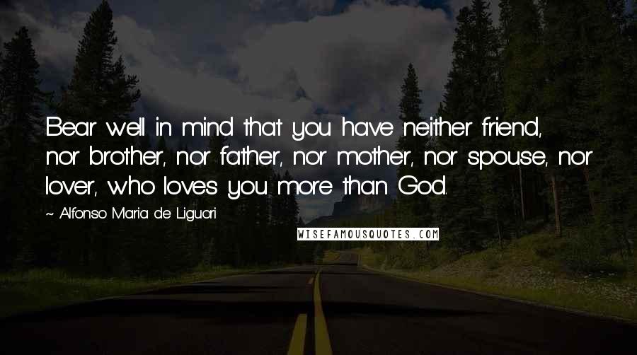 Alfonso Maria De Liguori Quotes: Bear well in mind that you have neither friend, nor brother, nor father, nor mother, nor spouse, nor lover, who loves you more than God.