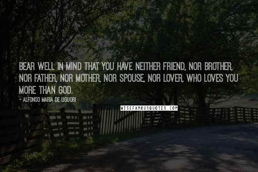 Alfonso Maria De Liguori Quotes: Bear well in mind that you have neither friend, nor brother, nor father, nor mother, nor spouse, nor lover, who loves you more than God.