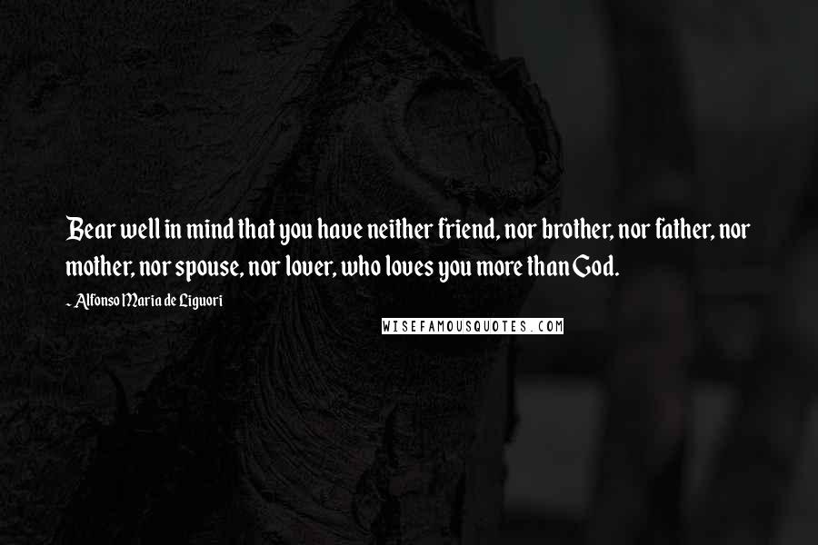 Alfonso Maria De Liguori Quotes: Bear well in mind that you have neither friend, nor brother, nor father, nor mother, nor spouse, nor lover, who loves you more than God.