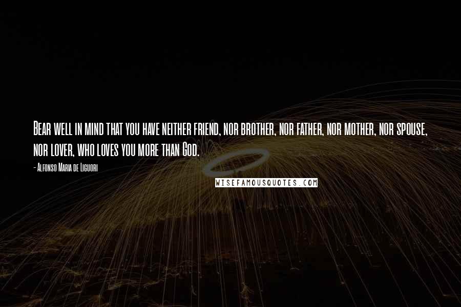 Alfonso Maria De Liguori Quotes: Bear well in mind that you have neither friend, nor brother, nor father, nor mother, nor spouse, nor lover, who loves you more than God.