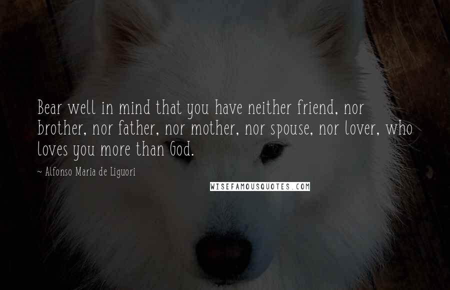 Alfonso Maria De Liguori Quotes: Bear well in mind that you have neither friend, nor brother, nor father, nor mother, nor spouse, nor lover, who loves you more than God.