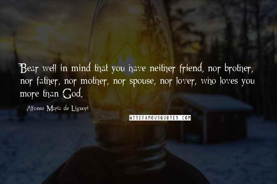Alfonso Maria De Liguori Quotes: Bear well in mind that you have neither friend, nor brother, nor father, nor mother, nor spouse, nor lover, who loves you more than God.