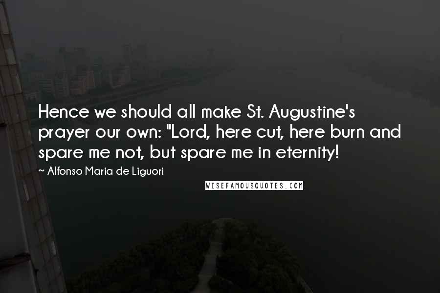 Alfonso Maria De Liguori Quotes: Hence we should all make St. Augustine's prayer our own: "Lord, here cut, here burn and spare me not, but spare me in eternity!