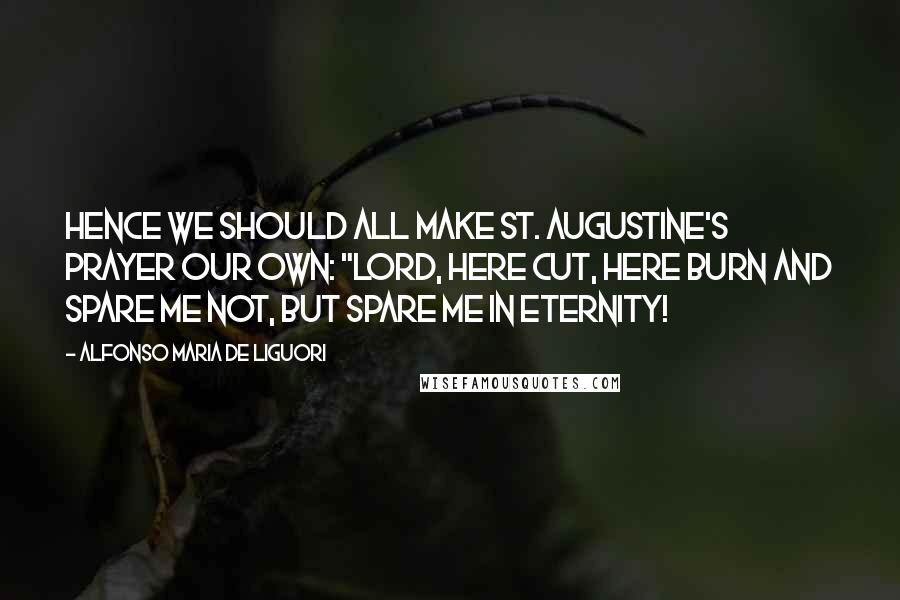 Alfonso Maria De Liguori Quotes: Hence we should all make St. Augustine's prayer our own: "Lord, here cut, here burn and spare me not, but spare me in eternity!