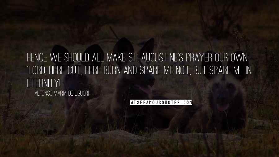 Alfonso Maria De Liguori Quotes: Hence we should all make St. Augustine's prayer our own: "Lord, here cut, here burn and spare me not, but spare me in eternity!