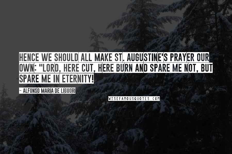 Alfonso Maria De Liguori Quotes: Hence we should all make St. Augustine's prayer our own: "Lord, here cut, here burn and spare me not, but spare me in eternity!