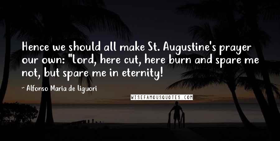 Alfonso Maria De Liguori Quotes: Hence we should all make St. Augustine's prayer our own: "Lord, here cut, here burn and spare me not, but spare me in eternity!