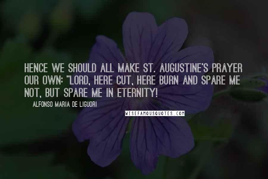 Alfonso Maria De Liguori Quotes: Hence we should all make St. Augustine's prayer our own: "Lord, here cut, here burn and spare me not, but spare me in eternity!