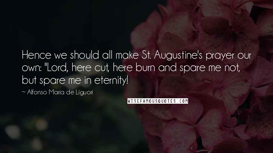 Alfonso Maria De Liguori Quotes: Hence we should all make St. Augustine's prayer our own: "Lord, here cut, here burn and spare me not, but spare me in eternity!