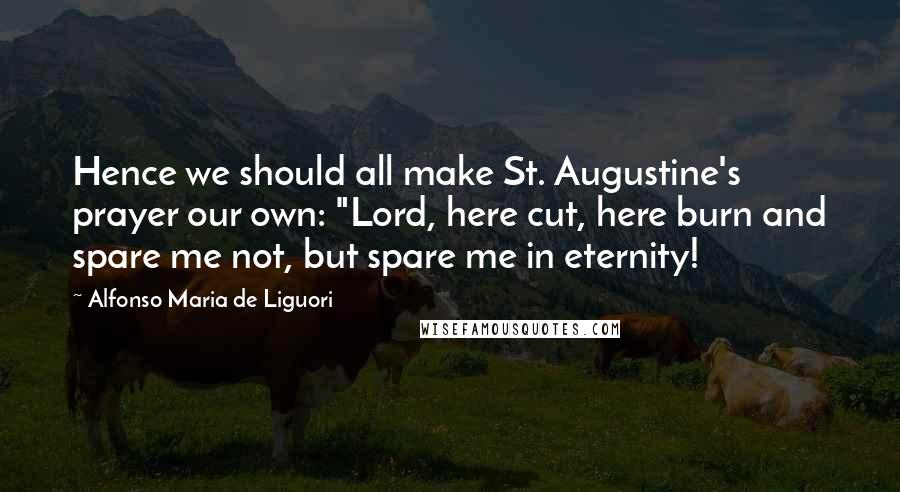 Alfonso Maria De Liguori Quotes: Hence we should all make St. Augustine's prayer our own: "Lord, here cut, here burn and spare me not, but spare me in eternity!