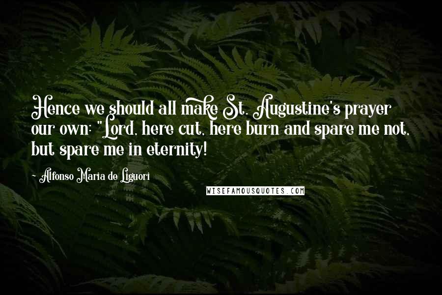 Alfonso Maria De Liguori Quotes: Hence we should all make St. Augustine's prayer our own: "Lord, here cut, here burn and spare me not, but spare me in eternity!