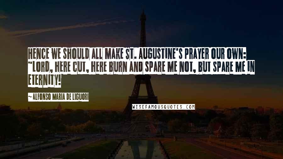 Alfonso Maria De Liguori Quotes: Hence we should all make St. Augustine's prayer our own: "Lord, here cut, here burn and spare me not, but spare me in eternity!