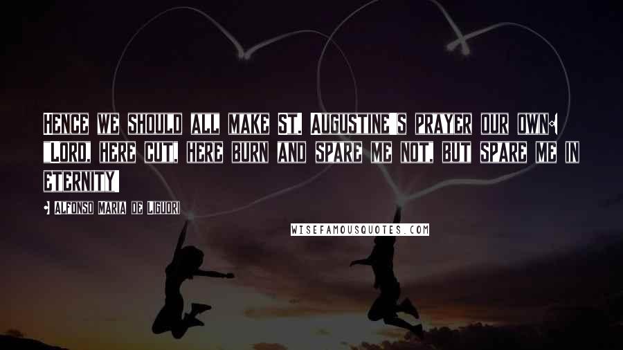 Alfonso Maria De Liguori Quotes: Hence we should all make St. Augustine's prayer our own: "Lord, here cut, here burn and spare me not, but spare me in eternity!