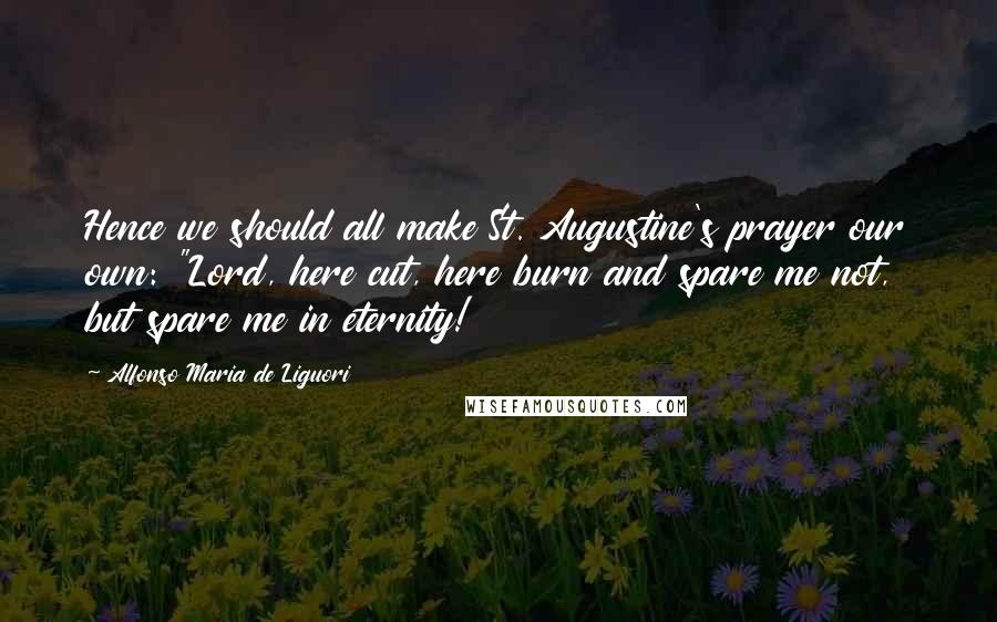 Alfonso Maria De Liguori Quotes: Hence we should all make St. Augustine's prayer our own: "Lord, here cut, here burn and spare me not, but spare me in eternity!