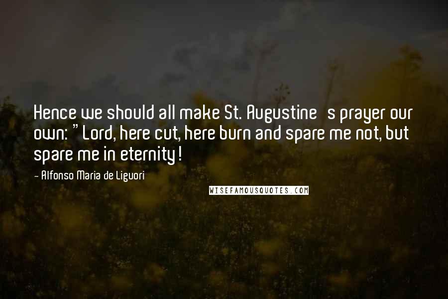 Alfonso Maria De Liguori Quotes: Hence we should all make St. Augustine's prayer our own: "Lord, here cut, here burn and spare me not, but spare me in eternity!