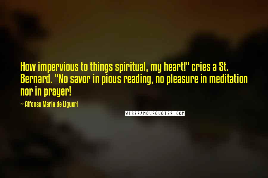 Alfonso Maria De Liguori Quotes: How impervious to things spiritual, my heart!" cries a St. Bernard. "No savor in pious reading, no pleasure in meditation nor in prayer!