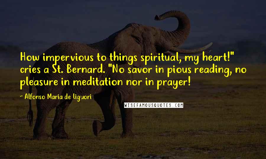 Alfonso Maria De Liguori Quotes: How impervious to things spiritual, my heart!" cries a St. Bernard. "No savor in pious reading, no pleasure in meditation nor in prayer!