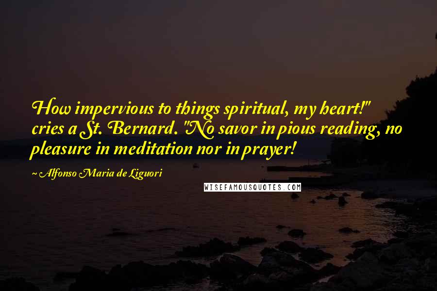 Alfonso Maria De Liguori Quotes: How impervious to things spiritual, my heart!" cries a St. Bernard. "No savor in pious reading, no pleasure in meditation nor in prayer!