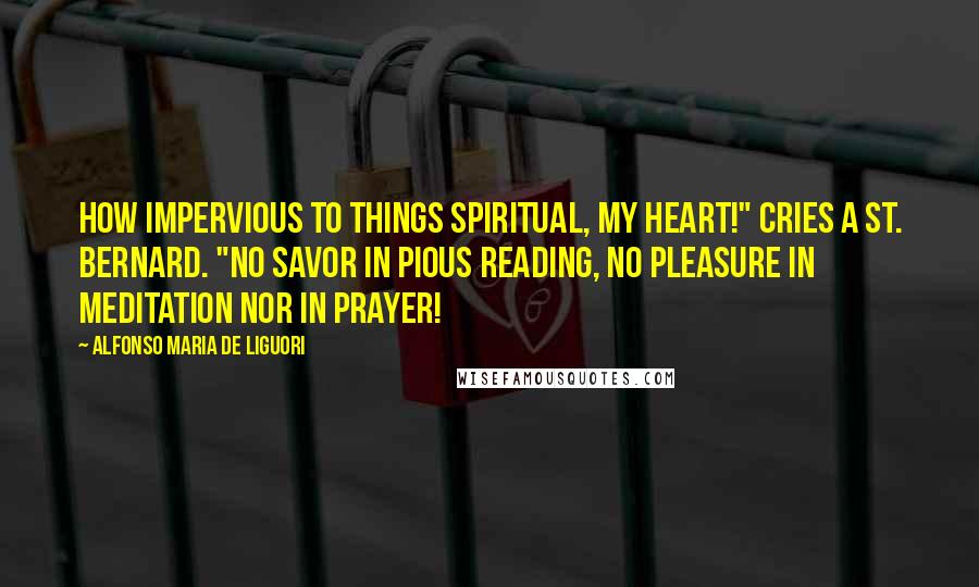 Alfonso Maria De Liguori Quotes: How impervious to things spiritual, my heart!" cries a St. Bernard. "No savor in pious reading, no pleasure in meditation nor in prayer!