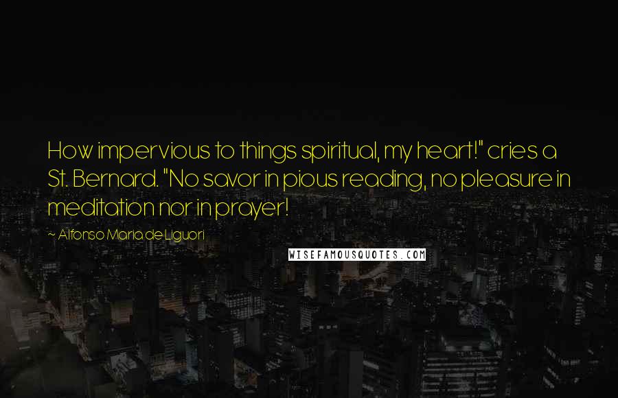 Alfonso Maria De Liguori Quotes: How impervious to things spiritual, my heart!" cries a St. Bernard. "No savor in pious reading, no pleasure in meditation nor in prayer!