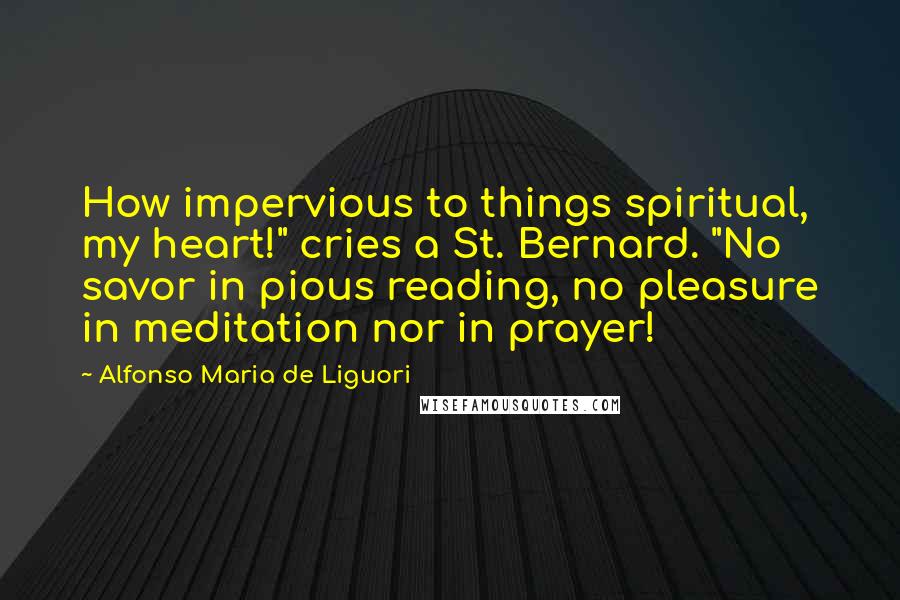 Alfonso Maria De Liguori Quotes: How impervious to things spiritual, my heart!" cries a St. Bernard. "No savor in pious reading, no pleasure in meditation nor in prayer!