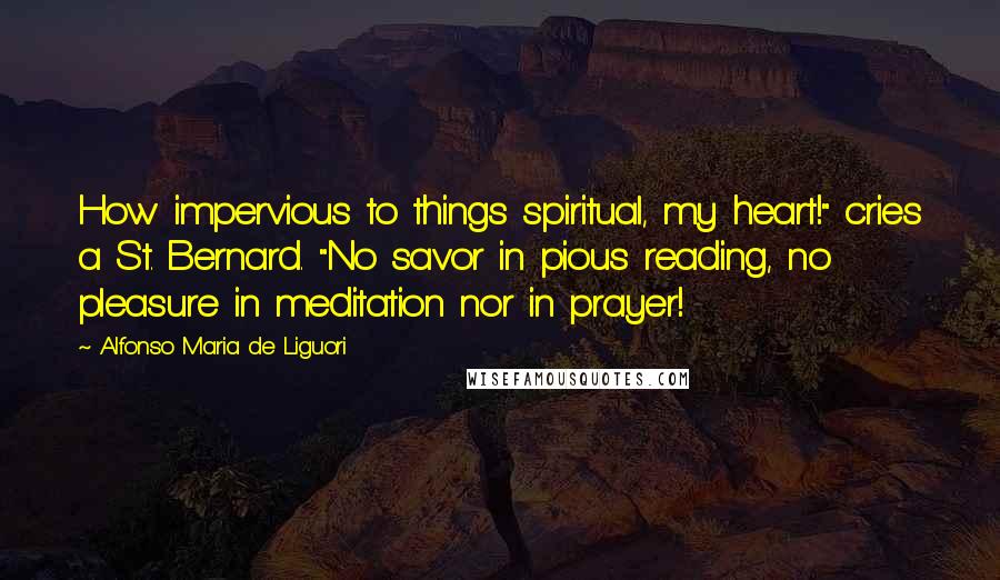 Alfonso Maria De Liguori Quotes: How impervious to things spiritual, my heart!" cries a St. Bernard. "No savor in pious reading, no pleasure in meditation nor in prayer!