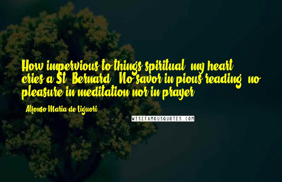 Alfonso Maria De Liguori Quotes: How impervious to things spiritual, my heart!" cries a St. Bernard. "No savor in pious reading, no pleasure in meditation nor in prayer!