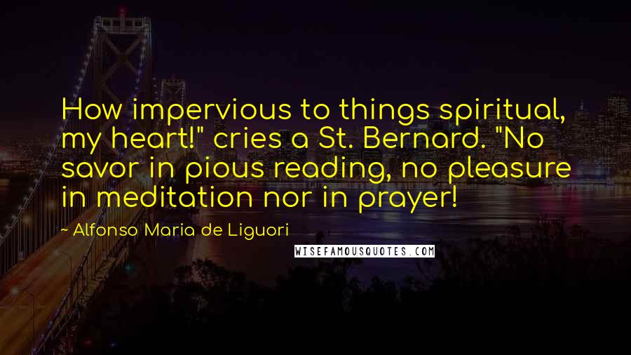 Alfonso Maria De Liguori Quotes: How impervious to things spiritual, my heart!" cries a St. Bernard. "No savor in pious reading, no pleasure in meditation nor in prayer!