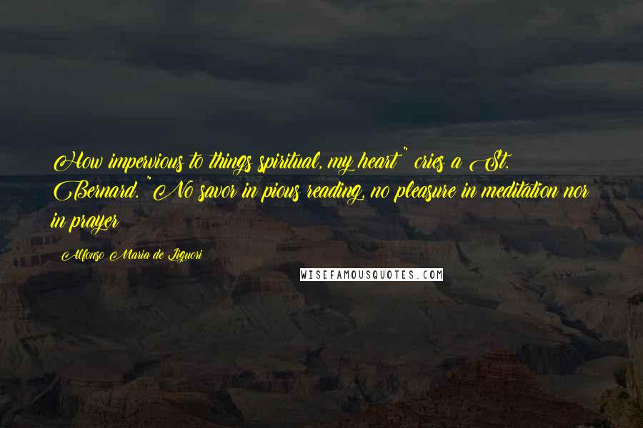 Alfonso Maria De Liguori Quotes: How impervious to things spiritual, my heart!" cries a St. Bernard. "No savor in pious reading, no pleasure in meditation nor in prayer!