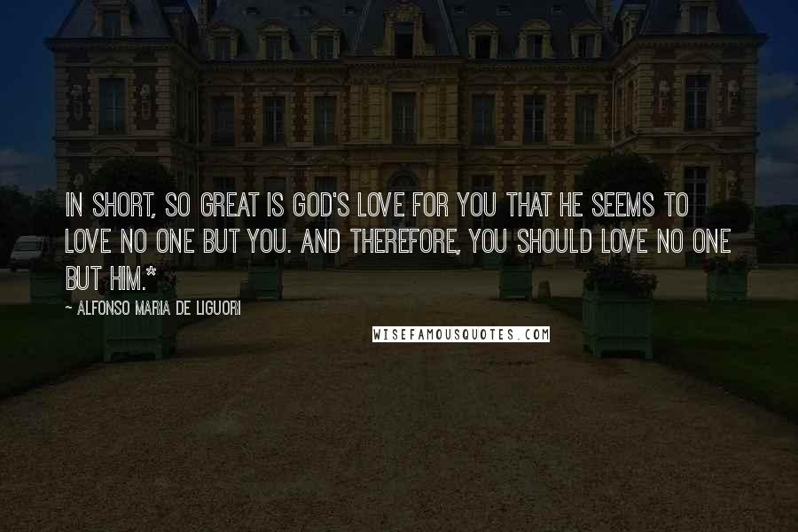 Alfonso Maria De Liguori Quotes: In short, so great is God's love for you that He seems to love no one but you. And therefore, you should love no one but Him.*