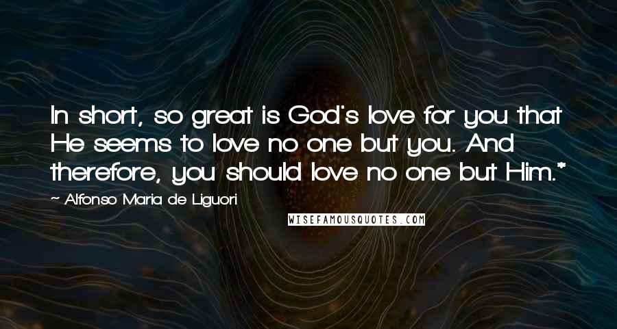 Alfonso Maria De Liguori Quotes: In short, so great is God's love for you that He seems to love no one but you. And therefore, you should love no one but Him.*