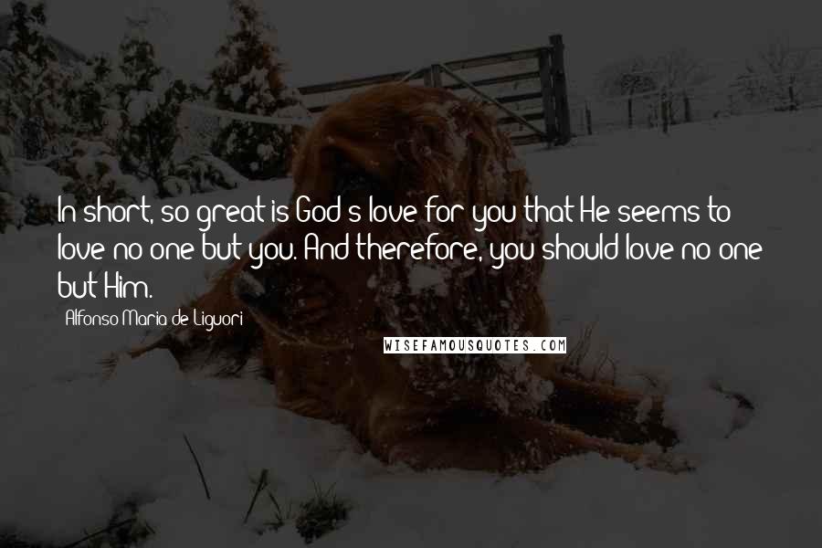 Alfonso Maria De Liguori Quotes: In short, so great is God's love for you that He seems to love no one but you. And therefore, you should love no one but Him.*