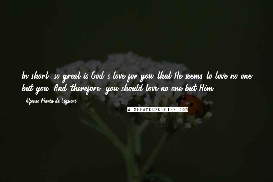 Alfonso Maria De Liguori Quotes: In short, so great is God's love for you that He seems to love no one but you. And therefore, you should love no one but Him.*