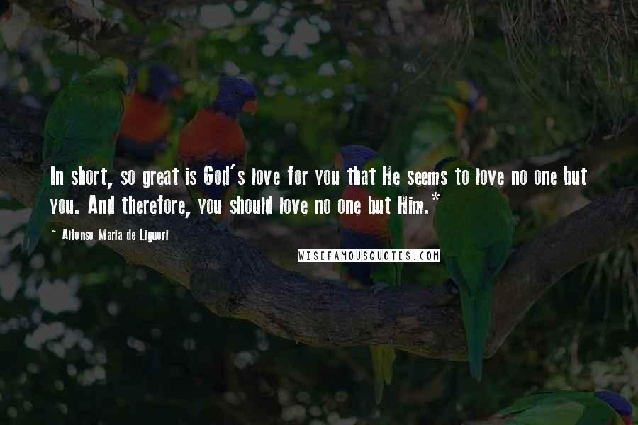 Alfonso Maria De Liguori Quotes: In short, so great is God's love for you that He seems to love no one but you. And therefore, you should love no one but Him.*