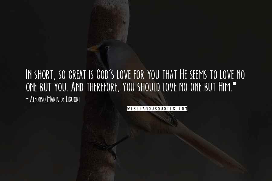 Alfonso Maria De Liguori Quotes: In short, so great is God's love for you that He seems to love no one but you. And therefore, you should love no one but Him.*