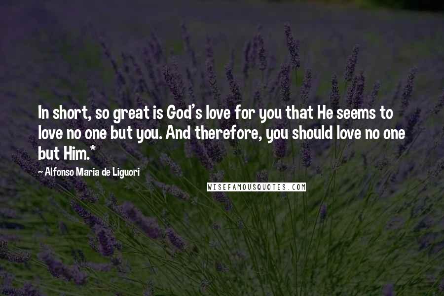 Alfonso Maria De Liguori Quotes: In short, so great is God's love for you that He seems to love no one but you. And therefore, you should love no one but Him.*