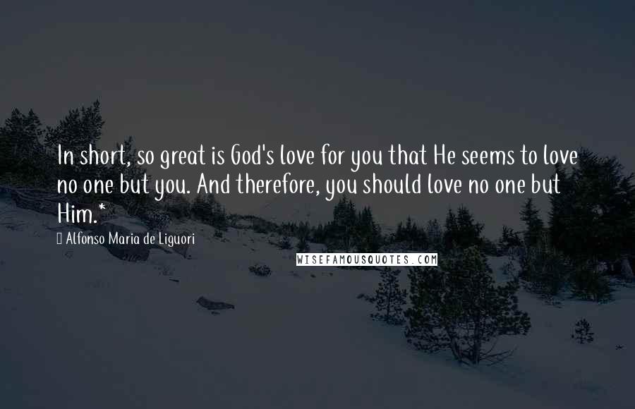 Alfonso Maria De Liguori Quotes: In short, so great is God's love for you that He seems to love no one but you. And therefore, you should love no one but Him.*